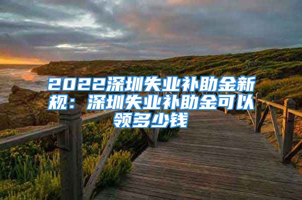 2022深圳失業(yè)補(bǔ)助金新規(guī)：深圳失業(yè)補(bǔ)助金可以領(lǐng)多少錢(qián)