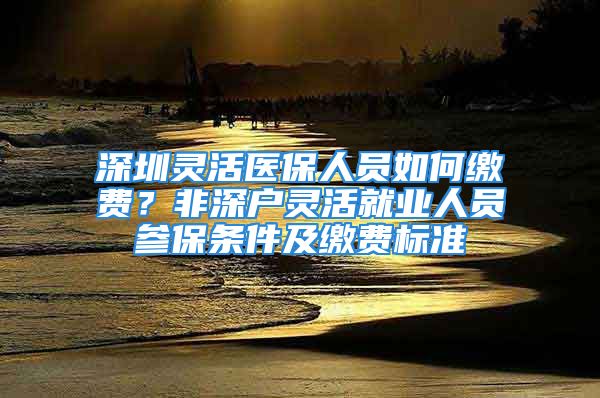 深圳靈活醫(yī)保人員如何繳費(fèi)？非深戶靈活就業(yè)人員參保條件及繳費(fèi)標(biāo)準(zhǔn)