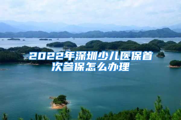 2022年深圳少兒醫(yī)保首次參保怎么辦理