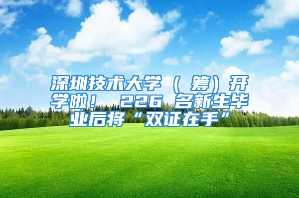 深圳技術(shù)大學(xué) ( 籌）開學(xué)啦！ 226 名新生畢業(yè)后將“雙證在手”