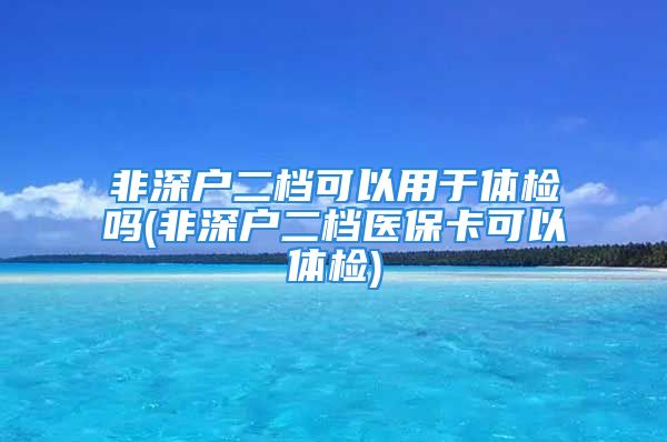 非深戶(hù)二檔可以用于體檢嗎(非深戶(hù)二檔醫(yī)?？梢泽w檢)