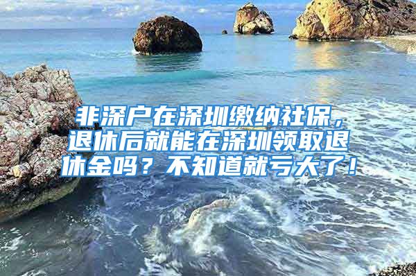 非深戶在深圳繳納社保，退休后就能在深圳領(lǐng)取退休金嗎？不知道就虧大了！