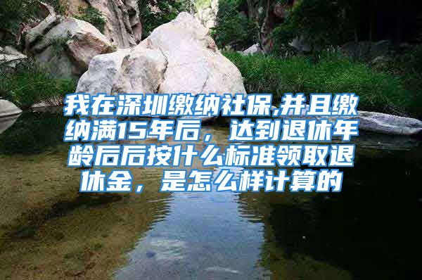 我在深圳繳納社保,并且繳納滿15年后，達到退休年齡后后按什么標準領取退休金，是怎么樣計算的