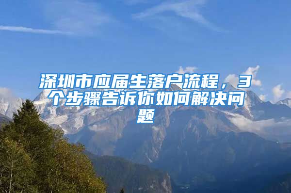 深圳市應屆生落戶流程，3個步驟告訴你如何解決問題