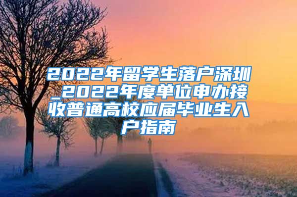 2022年留學(xué)生落戶深圳_2022年度單位申辦接收普通高校應(yīng)屆畢業(yè)生入戶指南