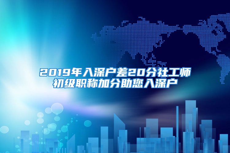 2019年入深戶差20分社工師初級職稱加分助您入深戶