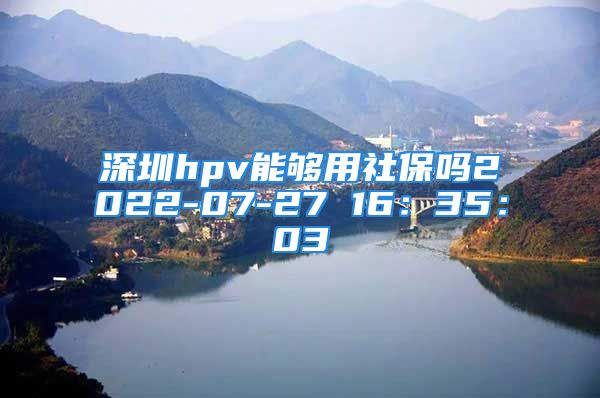 深圳hpv能夠用社保嗎2022-07-27 16：35：03