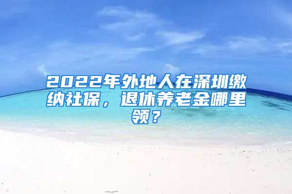 2022年外地人在深圳繳納社保，退休養(yǎng)老金哪里領(lǐng)？