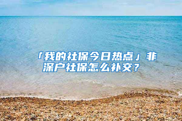 「我的社保今日熱點」非深戶社保怎么補交？