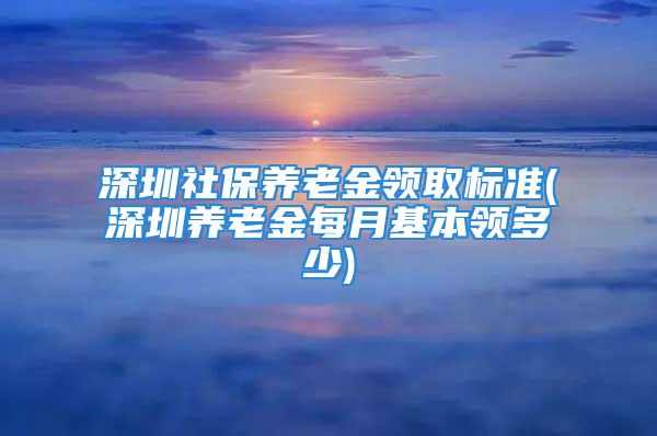 深圳社保養(yǎng)老金領(lǐng)取標準(深圳養(yǎng)老金每月基本領(lǐng)多少)