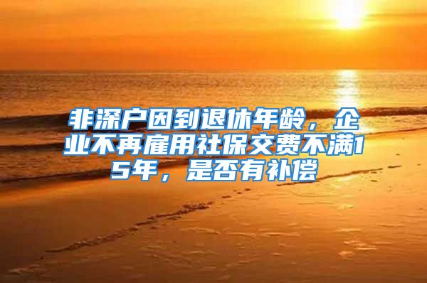 非深戶因到退休年齡，企業(yè)不再雇用社保交費(fèi)不滿15年，是否有補(bǔ)償