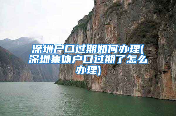 深圳戶口過(guò)期如何辦理(深圳集體戶口過(guò)期了怎么辦理)