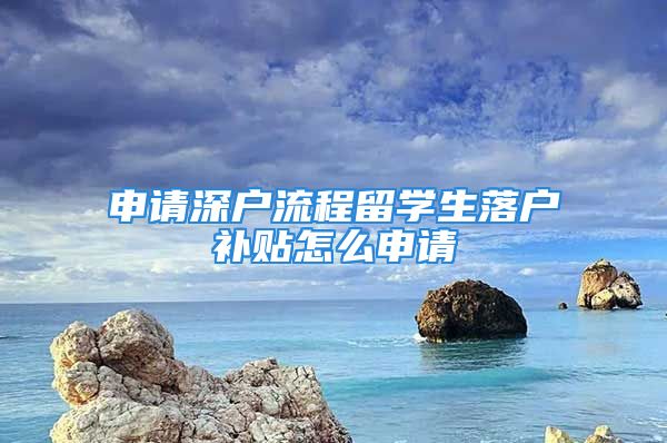 申請深戶流程留學(xué)生落戶補(bǔ)貼怎么申請