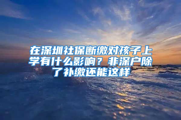 在深圳社保斷繳對孩子上學有什么影響？非深戶除了補繳還能這樣