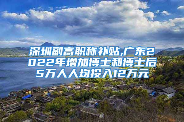 深圳副高職稱補(bǔ)貼,廣東2022年增加博士和博士后5萬(wàn)人人均投入12萬(wàn)元