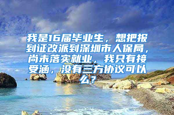 我是16屆畢業(yè)生，想把報(bào)到證改派到深圳市人保局，尚未落實(shí)就業(yè)，我只有接受涵，沒(méi)有三方協(xié)議可以么？