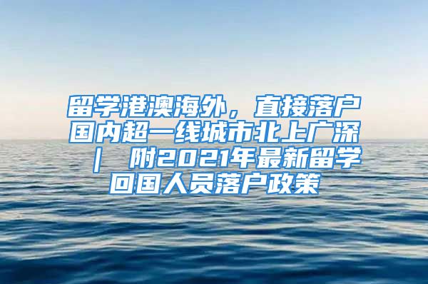 留學港澳海外，直接落戶國內超一線城市北上廣深 ｜ 附2021年最新留學回國人員落戶政策