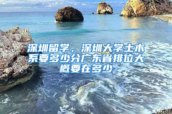 深圳留學，深圳大學土木系要多少分廣東省排位大概要在多少