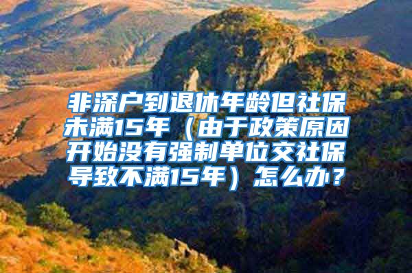 非深戶到退休年齡但社保未滿15年（由于政策原因開始沒有強制單位交社保導致不滿15年）怎么辦？