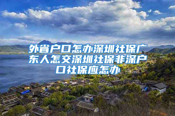 外省戶口怎辦深圳社保廣東人怎交深圳社保非深戶口社保應(yīng)怎辦