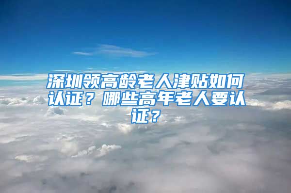 深圳領(lǐng)高齡老人津貼如何認(rèn)證？哪些高年老人要認(rèn)證？