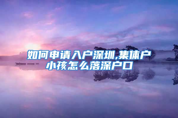 如何申請入戶深圳,集體戶小孩怎么落深戶口