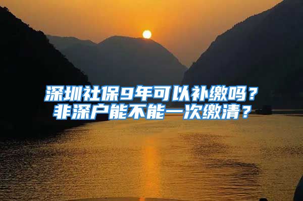 深圳社保9年可以補繳嗎？非深戶能不能一次繳清？