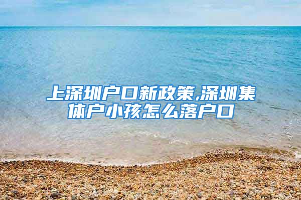 上深圳戶口新政策,深圳集體戶小孩怎么落戶口