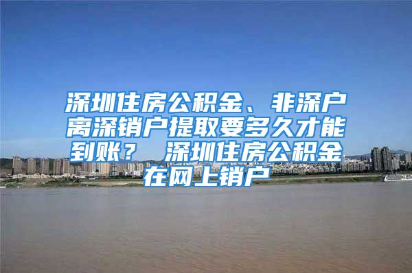 深圳住房公積金、非深戶離深銷戶提取要多久才能到賬？ 深圳住房公積金在網上銷戶