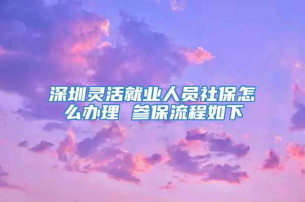 深圳靈活就業(yè)人員社保怎么辦理 參保流程如下