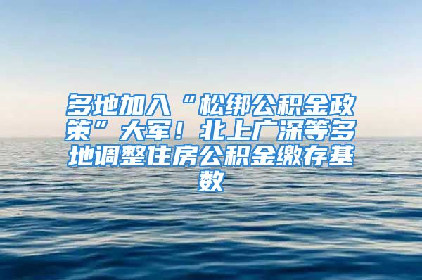 多地加入“松綁公積金政策”大軍！北上廣深等多地調(diào)整住房公積金繳存基數(shù)