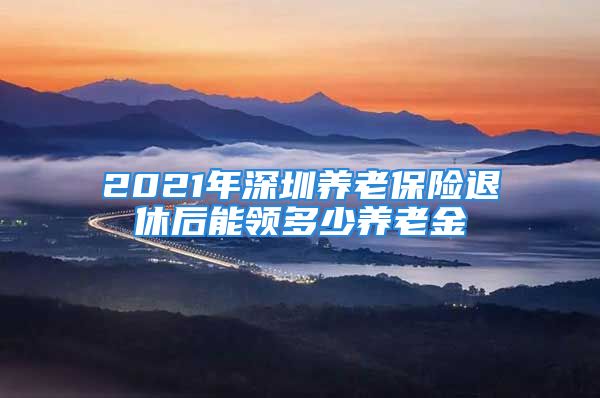 2021年深圳養(yǎng)老保險退休后能領(lǐng)多少養(yǎng)老金