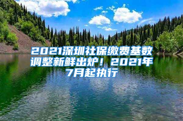 2021深圳社保繳費(fèi)基數(shù)調(diào)整新鮮出爐！2021年7月起執(zhí)行