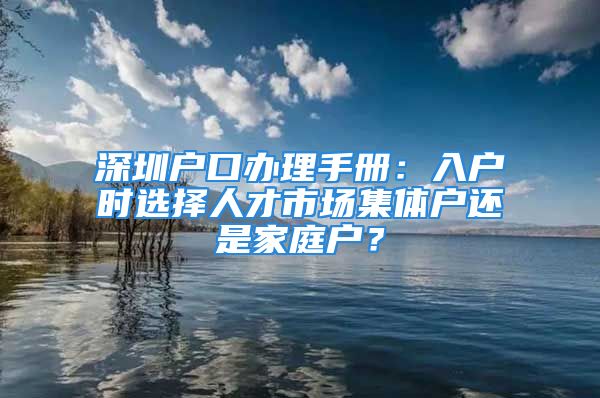 深圳戶口辦理手冊：入戶時選擇人才市場集體戶還是家庭戶？