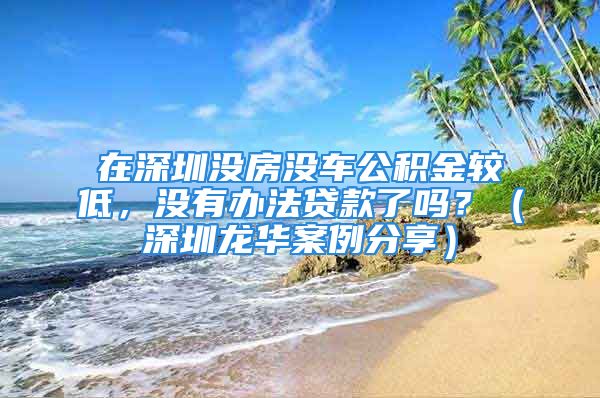 在深圳沒房沒車公積金較低，沒有辦法貸款了嗎？（深圳龍華案例分享）