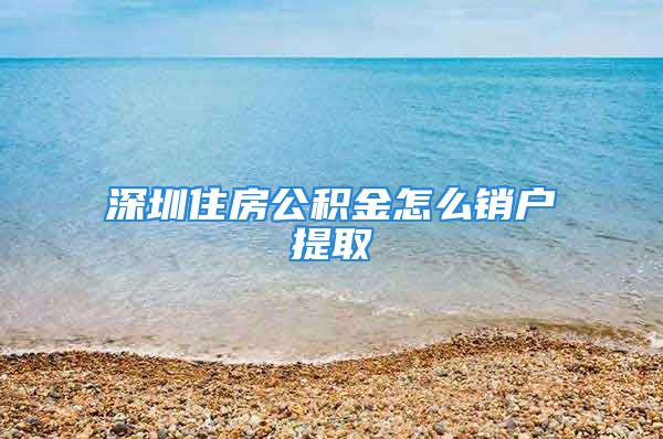 深圳住房公積金怎么銷戶提取