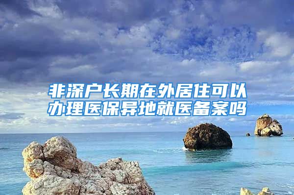 非深戶長期在外居住可以辦理醫(yī)保異地就醫(yī)備案嗎