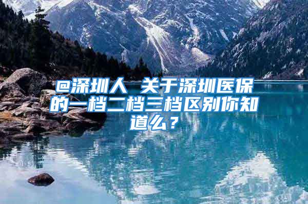 @深圳人 關于深圳醫(yī)保的一檔二檔三檔區(qū)別你知道么？