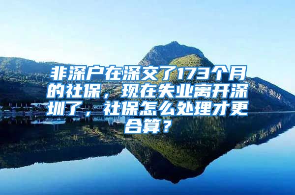 非深戶在深交了173個(gè)月的社保，現(xiàn)在失業(yè)離開深圳了，社保怎么處理才更合算？