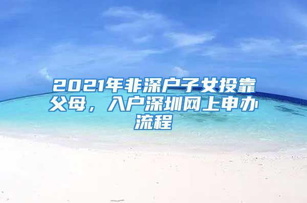 2021年非深戶子女投靠父母，入戶深圳網(wǎng)上申辦流程