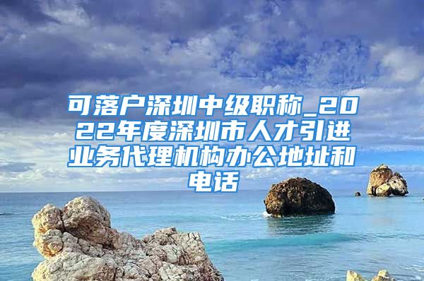 可落戶深圳中級職稱_2022年度深圳市人才引進業(yè)務(wù)代理機構(gòu)辦公地址和電話