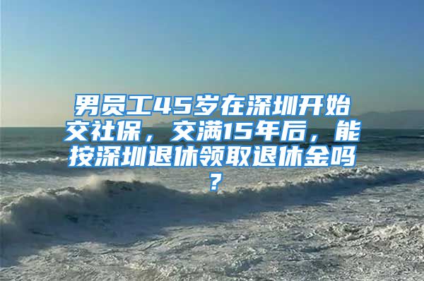 男員工45歲在深圳開始交社保，交滿15年后，能按深圳退休領(lǐng)取退休金嗎？