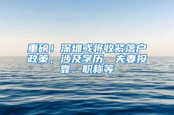 重磅！深圳或將收緊落戶政策，涉及學歷、夫妻投靠、職稱等