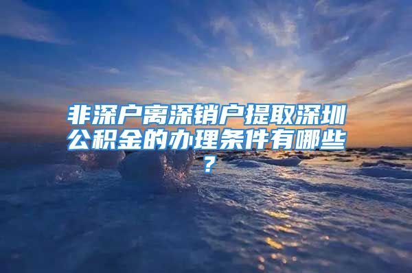 非深戶離深銷戶提取深圳公積金的辦理條件有哪些？