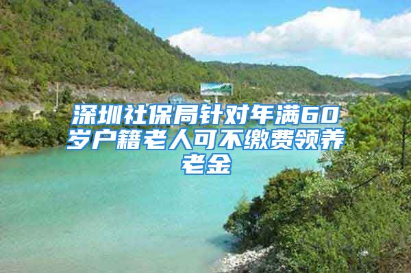 深圳社保局針對年滿60歲戶籍老人可不繳費領(lǐng)養(yǎng)老金