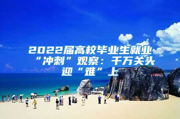 2022屆高校畢業(yè)生就業(yè)“沖刺”觀察：千萬關(guān)頭迎“難”上