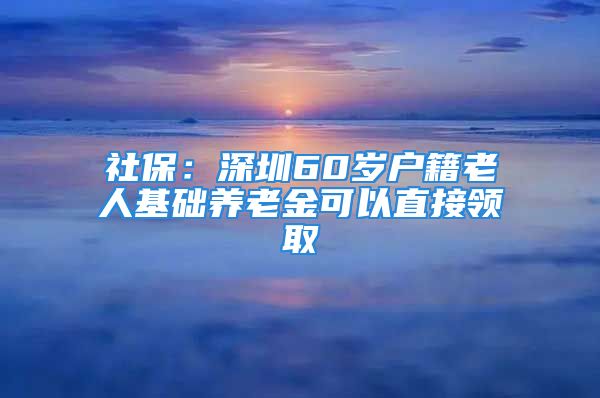 社保：深圳60歲戶籍老人基礎(chǔ)養(yǎng)老金可以直接領(lǐng)取