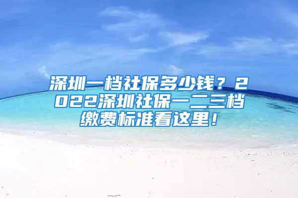 深圳一檔社保多少錢？2022深圳社保一二三檔繳費(fèi)標(biāo)準(zhǔn)看這里！