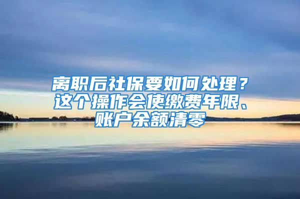 離職后社保要如何處理？這個(gè)操作會(huì)使繳費(fèi)年限、賬戶余額清零