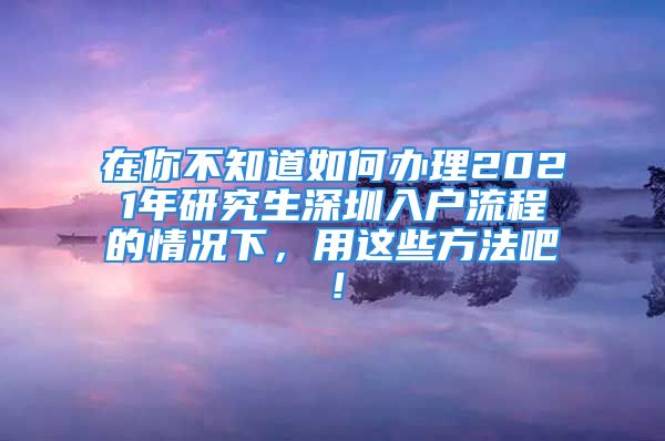 在你不知道如何辦理2021年研究生深圳入戶流程的情況下，用這些方法吧！